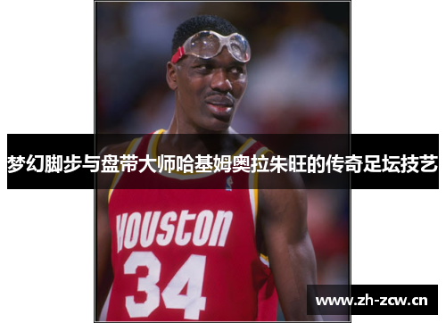 梦幻脚步与盘带大师哈基姆奥拉朱旺的传奇足坛技艺